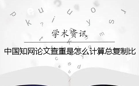 中國知網(wǎng)論文查重是怎么計(jì)算總復(fù)制比的？