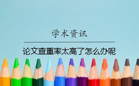 論文查重率太高了怎么辦呢？