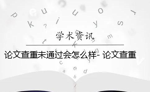 論文查重未通過會怎么樣- 論文查重未通過會怎么樣？