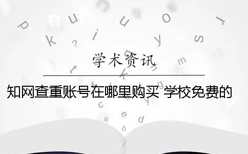 知網查重賬號在哪里購買？ 學校免費的知網查重系統(tǒng)在哪里