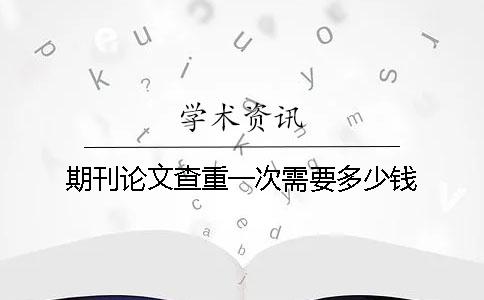 期刊論文查重一次需要多少錢？