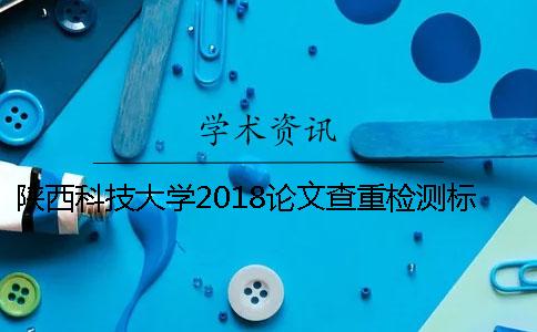 陜西科技大學(xué)2018論文查重檢測標(biāo)準(zhǔn)和答辯通知[經(jīng)驗分享]