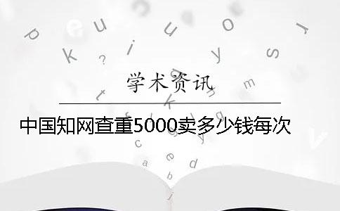 中國(guó)知網(wǎng)查重5000賣多少錢每次