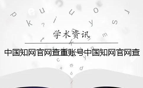 中國(guó)知網(wǎng)官網(wǎng)查重賬號(hào)中國(guó)知網(wǎng)官網(wǎng)查重價(jià)格