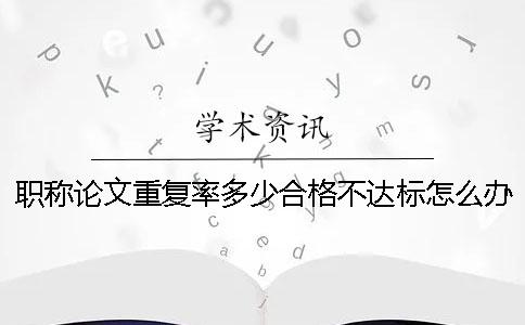 職稱論文重復(fù)率多少合格？不達(dá)標(biāo)怎么辦？ 職稱論文重復(fù)率不能超過多少