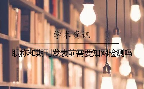 職稱和期刊發(fā)表前需要知網(wǎng)檢測(cè)嗎？