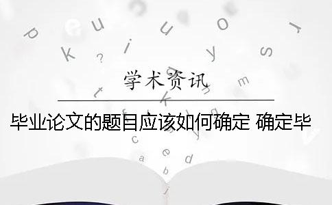 畢業(yè)論文的題目應該如何確定？ 確定畢業(yè)論文題目應該考慮論文的