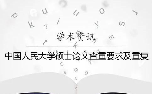 中國人民大學(xué)碩士論文查重要求及重復(fù)率 中國人民大學(xué)碩士論文抽檢