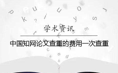 中國(guó)知網(wǎng)論文查重的費(fèi)用一次查重