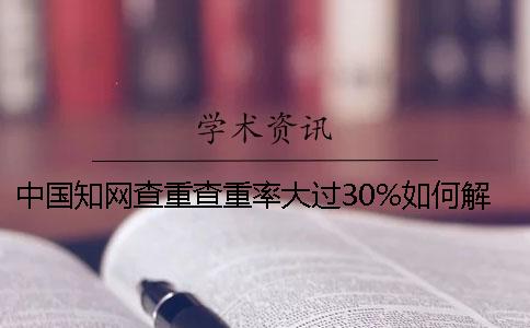 中國知網(wǎng)查重查重率大過30%如何解決？