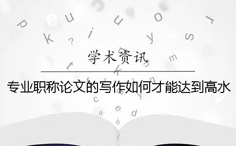 專業(yè)職稱論文的寫作如何才能達到高水平